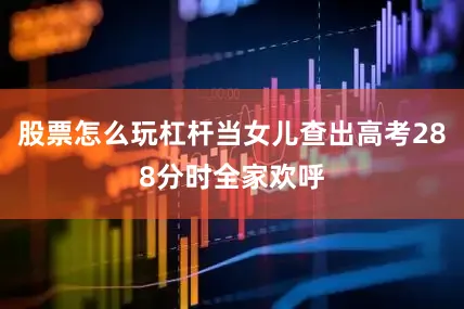 股票怎么玩杠杆当女儿查出高考288分时全家欢呼