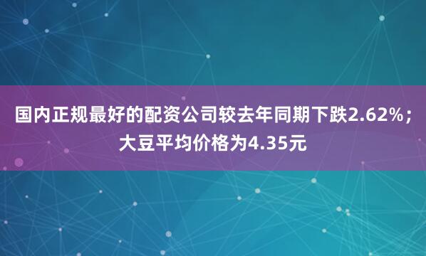 国内正规最好的配资公司较去年同期下跌2.62%；大豆平均价格为4.35元