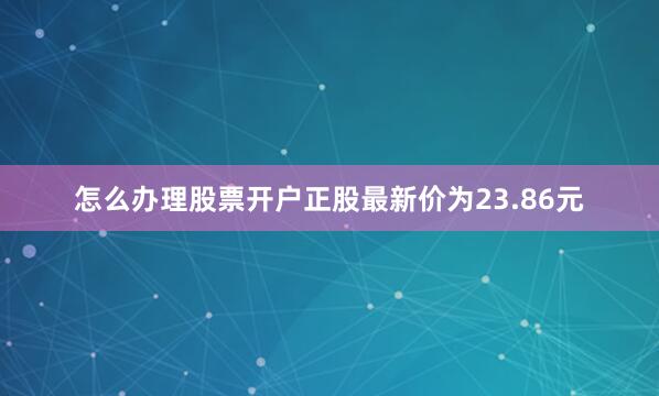 怎么办理股票开户正股最新价为23.86元