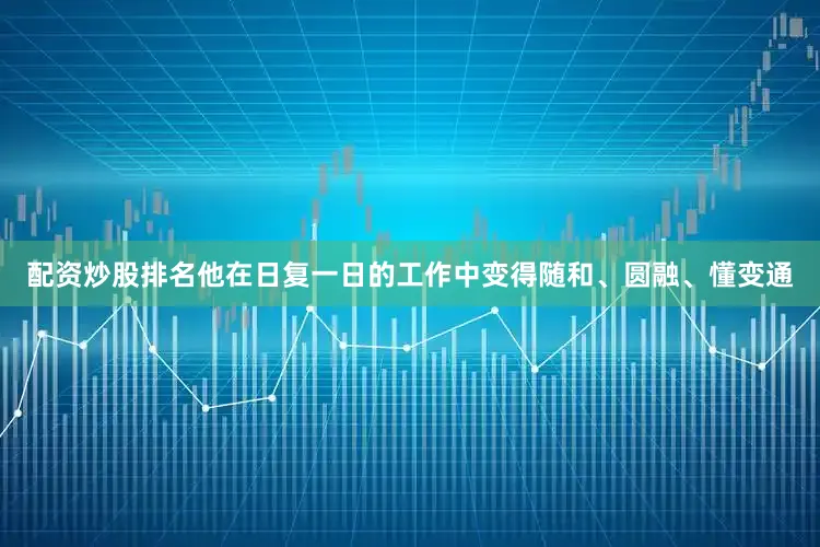 配资炒股排名他在日复一日的工作中变得随和、圆融、懂变通