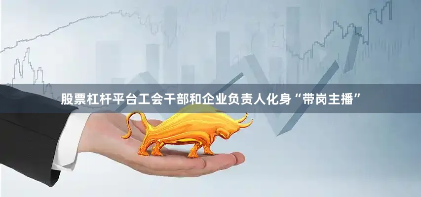 股票杠杆平台工会干部和企业负责人化身“带岗主播”