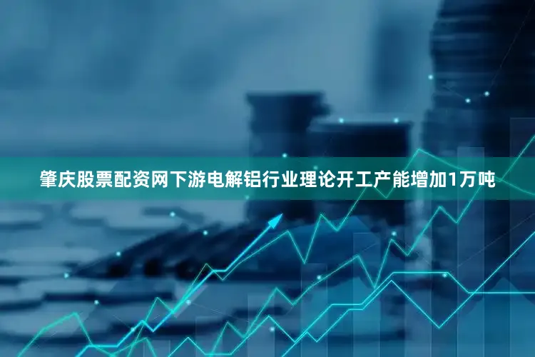 肇庆股票配资网下游电解铝行业理论开工产能增加1万吨