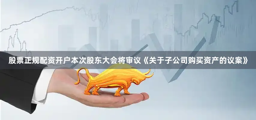 股票正规配资开户本次股东大会将审议《关于子公司购买资产的议案》
