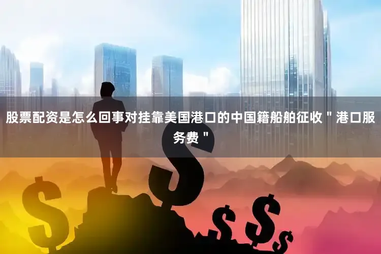 股票配资是怎么回事对挂靠美国港口的中国籍船舶征收＂港口服务费＂
