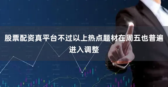 股票配资真平台不过以上热点题材在周五也普遍进入调整