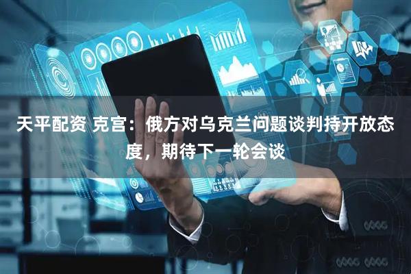 天平配资 克宫：俄方对乌克兰问题谈判持开放态度，期待下一轮会谈
