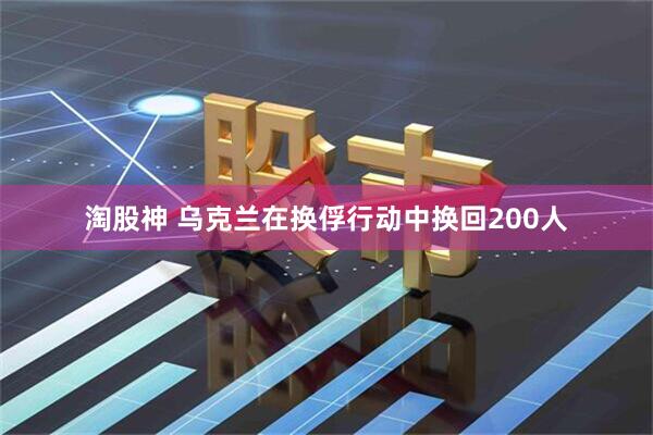 淘股神 乌克兰在换俘行动中换回200人