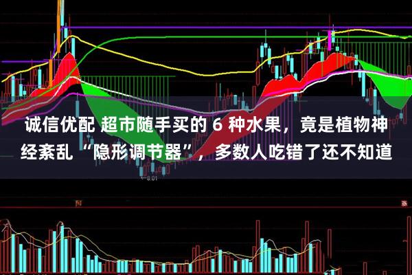 诚信优配 超市随手买的 6 种水果，竟是植物神经紊乱 “隐形调节器”，多数人吃错了还不知道