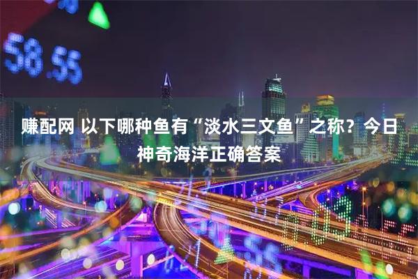 赚配网 以下哪种鱼有“淡水三文鱼”之称？今日神奇海洋正确答案