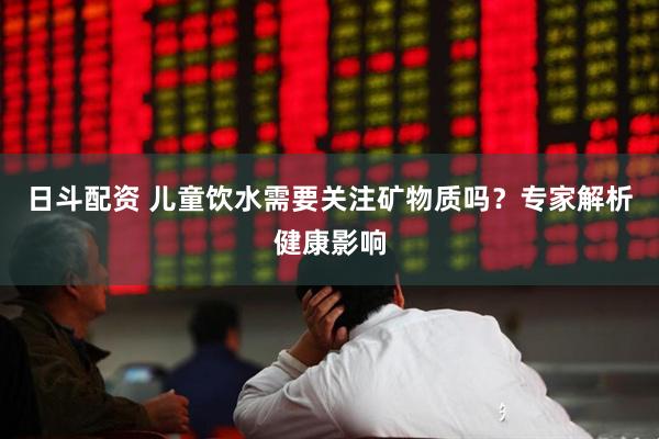 日斗配资 儿童饮水需要关注矿物质吗？专家解析健康影响