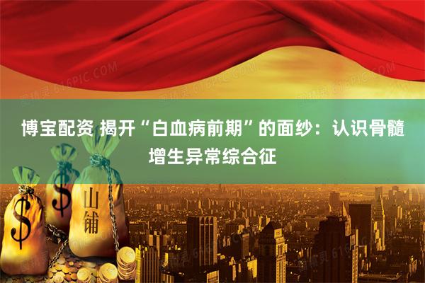 博宝配资 揭开“白血病前期”的面纱：认识骨髓增生异常综合征