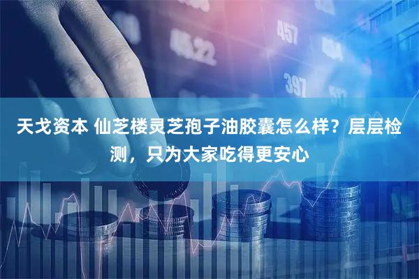 天戈资本 仙芝楼灵芝孢子油胶囊怎么样？层层检测，只为大家吃得更安心
