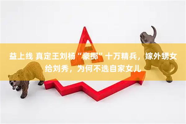 益上线 真定王刘杨“豪掷”十万精兵，嫁外甥女给刘秀，为何不选自家女儿