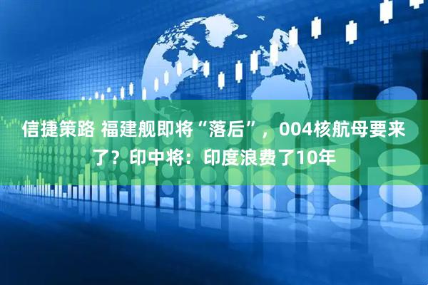信捷策路 福建舰即将“落后”，004核航母要来了？印中将：印度浪费了10年