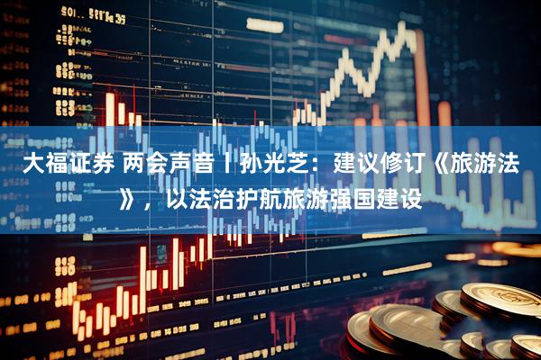 大福证券 两会声音丨孙光芝：建议修订《旅游法》，以法治护航旅游强国建设