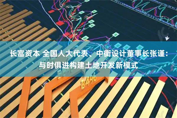 长富资本 全国人大代表、中衡设计董事长张谨：与时俱进构建土地开发新模式