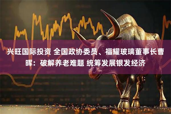 兴旺国际投资 全国政协委员、福耀玻璃董事长曹晖：破解养老难题 统筹发展银发经济