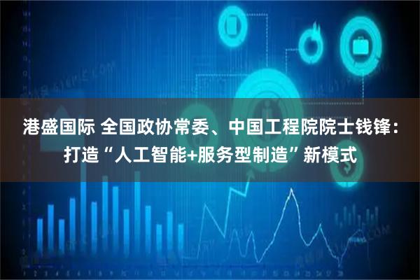 港盛国际 全国政协常委、中国工程院院士钱锋：打造“人工智能+服务型制造”新模式