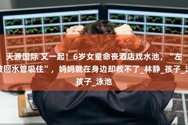 天源国际 又一起！6岁女童命丧酒店戏水池，“左腿被回水管吸住”，妈妈就在身边却救不了_林静_孩子_泳池