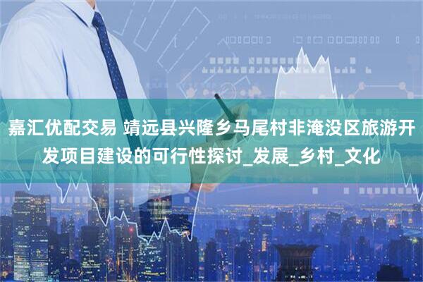 嘉汇优配交易 靖远县兴隆乡马尾村非淹没区旅游开发项目建设的可行性探讨_发展_乡村_文化