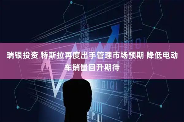 瑞银投资 特斯拉再度出手管理市场预期 降低电动车销量回升期待