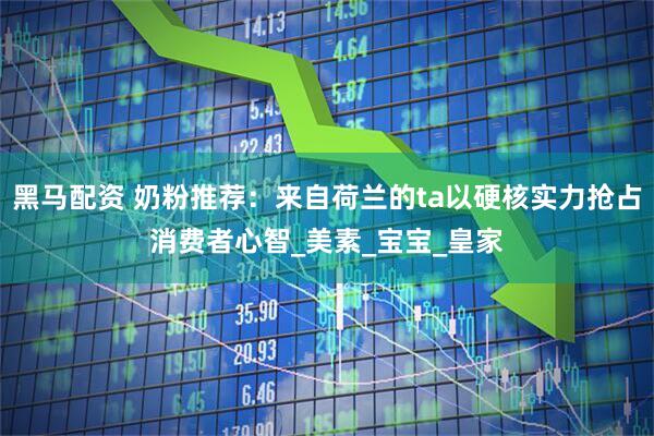 黑马配资 奶粉推荐：来自荷兰的ta以硬核实力抢占消费者心智_美素_宝宝_皇家