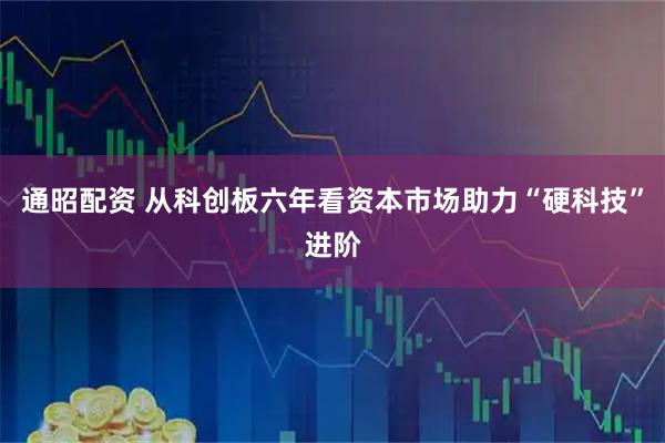 通昭配资 从科创板六年看资本市场助力“硬科技”进阶