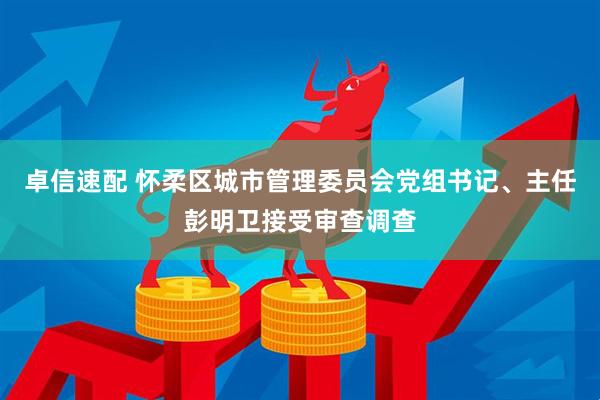 卓信速配 怀柔区城市管理委员会党组书记、主任彭明卫接受审查调查