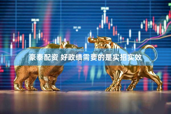 豪泰配资 好政绩需要的是实招实效