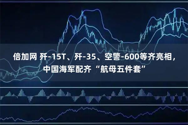 倍加网 歼-15T、歼-35、空警-600等齐亮相，中国海军配齐 “航母五件套”