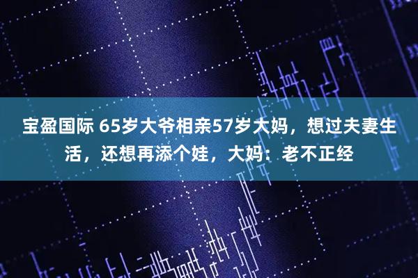 宝盈国际 65岁大爷相亲57岁大妈，想过夫妻生活，还想再添个娃，大妈：老不正经