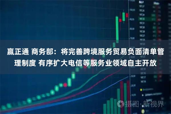 赢正通 商务部：将完善跨境服务贸易负面清单管理制度 有序扩大电信等服务业领域自主开放