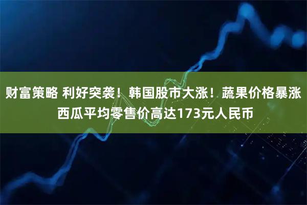 财富策略 利好突袭！韩国股市大涨！蔬果价格暴涨 西瓜平均零售价高达173元人民币