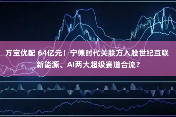 万宝优配 64亿元！宁德时代关联方入股世纪互联 新能源、AI两大超级赛道合流？