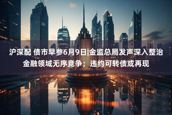 沪深配 债市早参6月9日|金监总局发声深入整治金融领域无序竞争；违约可转债或再现