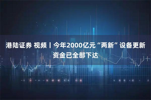 港陆证券 视频丨今年2000亿元“两新”设备更新资金已全部下达