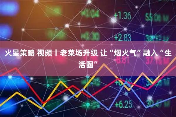 火星策略 视频丨老菜场升级 让“烟火气”融入“生活圈”