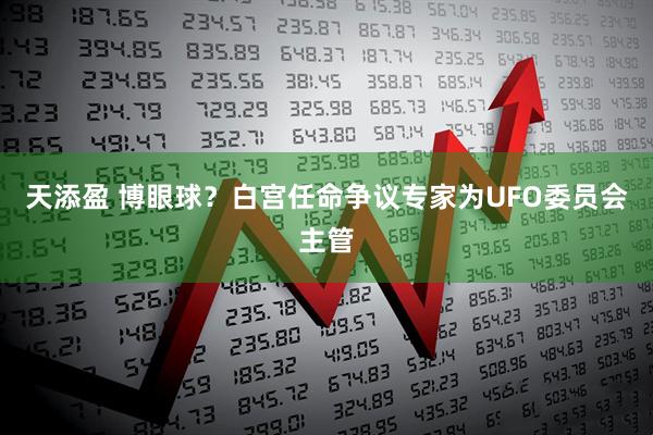 天添盈 博眼球？白宫任命争议专家为UFO委员会主管