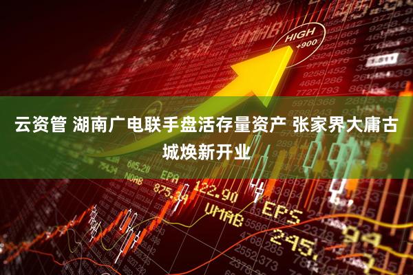 云资管 湖南广电联手盘活存量资产 张家界大庸古城焕新开业