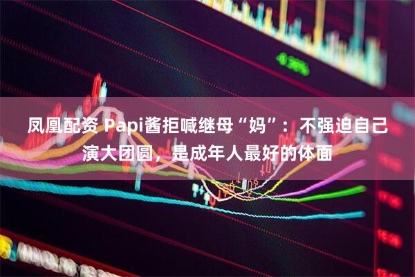 凤凰配资 Papi酱拒喊继母“妈”：不强迫自己演大团圆，是成年人最好的体面