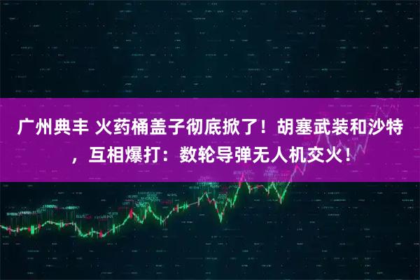 广州典丰 火药桶盖子彻底掀了！胡塞武装和沙特，互相爆打：数轮导弹无人机交火！