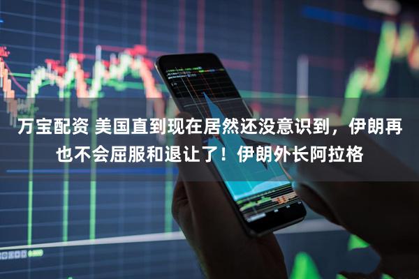 万宝配资 美国直到现在居然还没意识到，伊朗再也不会屈服和退让了！伊朗外长阿拉格