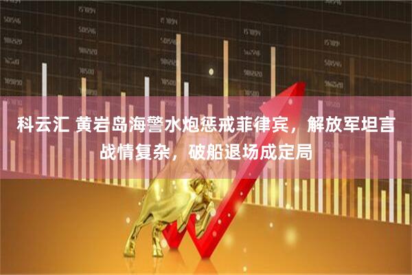 科云汇 黄岩岛海警水炮惩戒菲律宾，解放军坦言战情复杂，破船退场成定局