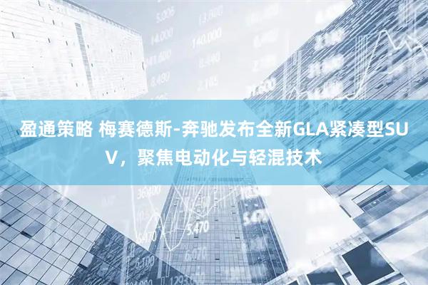 盈通策略 梅赛德斯-奔驰发布全新GLA紧凑型SUV，聚焦电动化与轻混技术