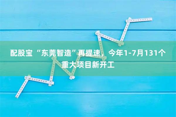 配股宝 “东莞智造”再提速，今年1-7月131个重大项目新开工
