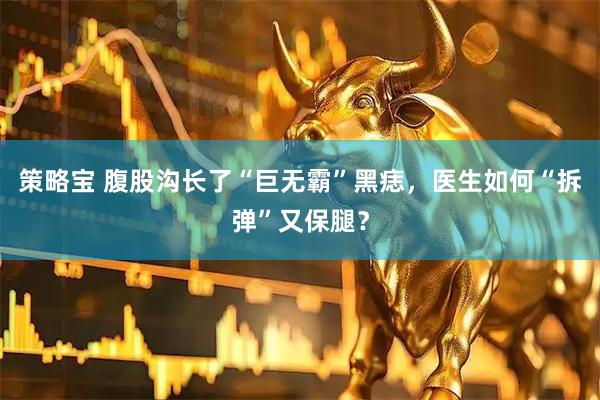 策略宝 腹股沟长了“巨无霸”黑痣，医生如何“拆弹”又保腿？