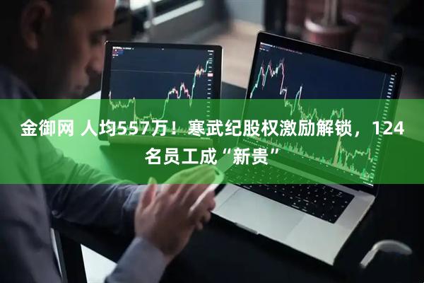 金御网 人均557万！寒武纪股权激励解锁，124名员工成“新贵”