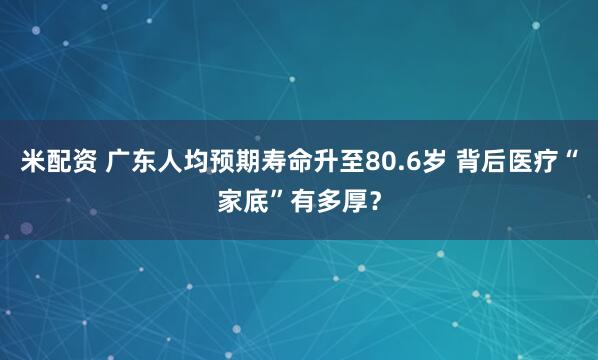 米配资 广东人均预期寿命升至80.6岁 背后医疗“家底”有多厚？