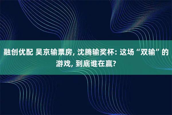融创优配 吴京输票房, 沈腾输奖杯: 这场“双输”的游戏, 到底谁在赢?